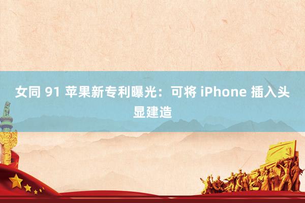 女同 91 苹果新专利曝光：可将 iPhone 插入头显建造