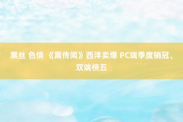 黑丝 色情 《黑传闻》西洋卖爆 PC端季度销冠、双端榜五