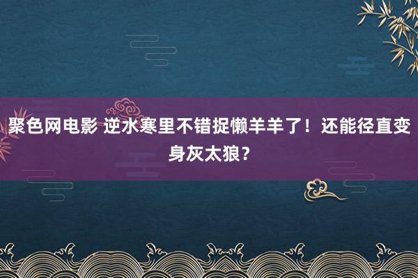 聚色网电影 逆水寒里不错捉懒羊羊了！还能径直变身灰太狼？