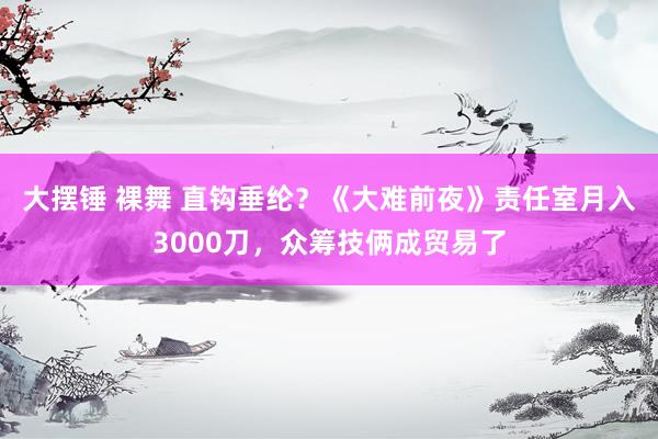 大摆锤 裸舞 直钩垂纶？《大难前夜》责任室月入3000刀，众筹技俩成贸易了