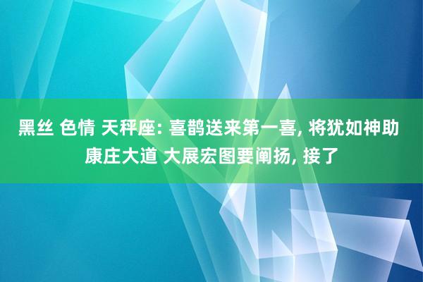 黑丝 色情 天秤座: 喜鹊送来第一喜， 将犹如神助 康庄大道 大展宏图要阐扬， 接了