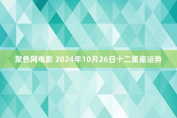 聚色网电影 2024年10月26日十二星座运势