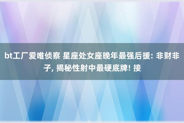 bt工厂爱唯侦察 星座处女座晚年最强后援: 非财非子， 揭秘性射中最硬底牌! 接