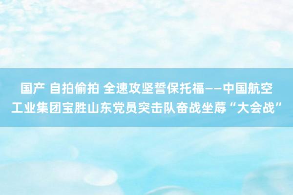 国产 自拍偷拍 全速攻坚　誓保托福——中国航空工业集团宝胜山东党员突击队奋战坐蓐“大会战”