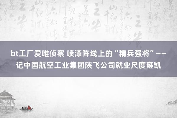 bt工厂爱唯侦察 喷漆阵线上的“精兵强将”——记中国航空工业集团陕飞公司就业尺度雍凯