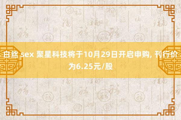 白丝 sex 聚星科技将于10月29日开启申购， 刊行价为6.25元/股