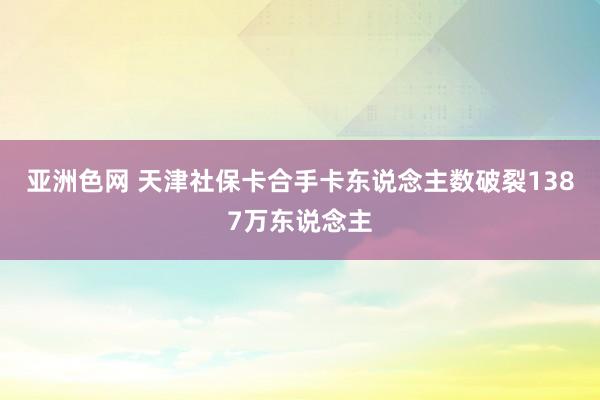 亚洲色网 天津社保卡合手卡东说念主数破裂1387万东说念主