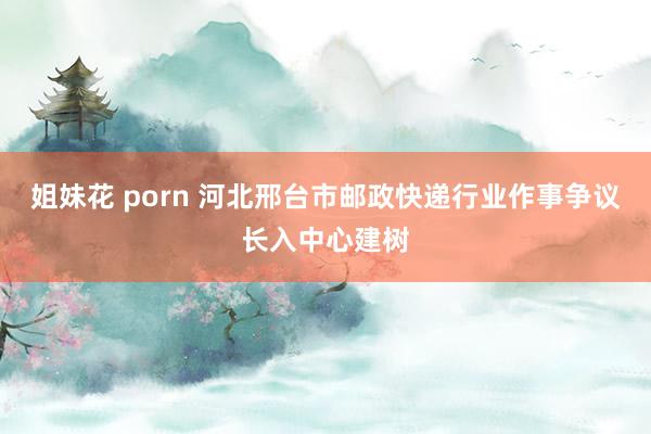 姐妹花 porn 河北邢台市邮政快递行业作事争议长入中心建树