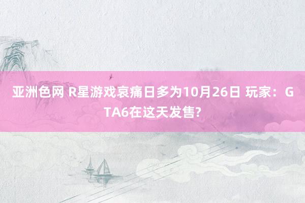 亚洲色网 R星游戏哀痛日多为10月26日 玩家：GTA6在这天发售?