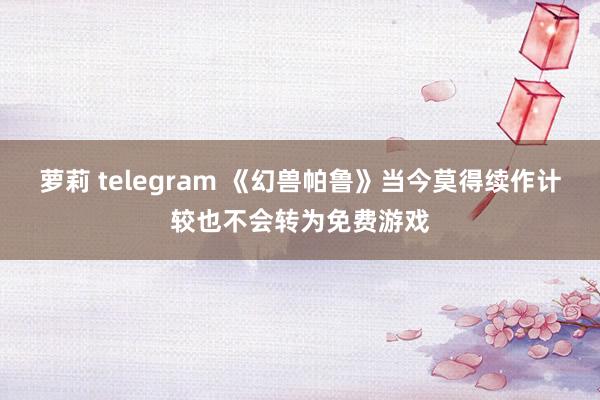 萝莉 telegram 《幻兽帕鲁》当今莫得续作计较也不会转为免费游戏