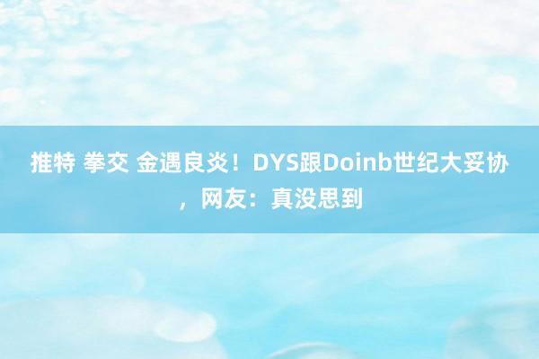 推特 拳交 金遇良炎！DYS跟Doinb世纪大妥协，网友：真没思到