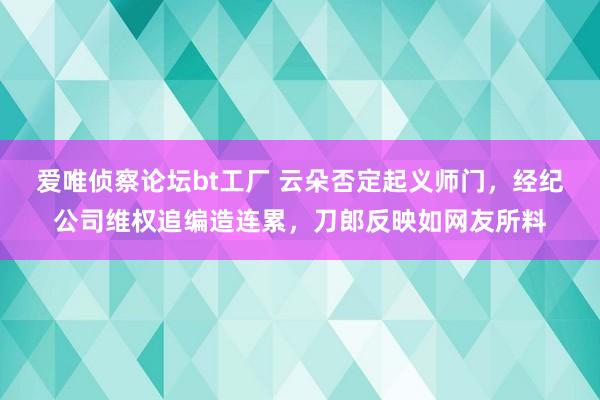 爱唯侦察论坛bt工厂 云朵否定起义师门，经纪公司维权追编造连累，刀郎反映如网友所料