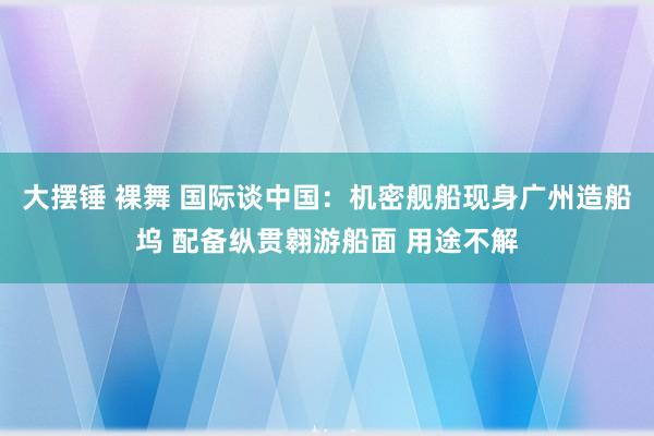 大摆锤 裸舞 国际谈中国：机密舰船现身广州造船坞 配备纵贯翱游船面 用途不解