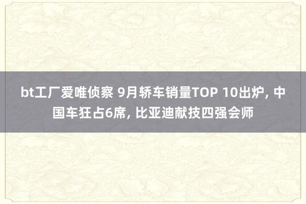 bt工厂爱唯侦察 9月轿车销量TOP 10出炉， 中国车狂占6席， 比亚迪献技四强会师