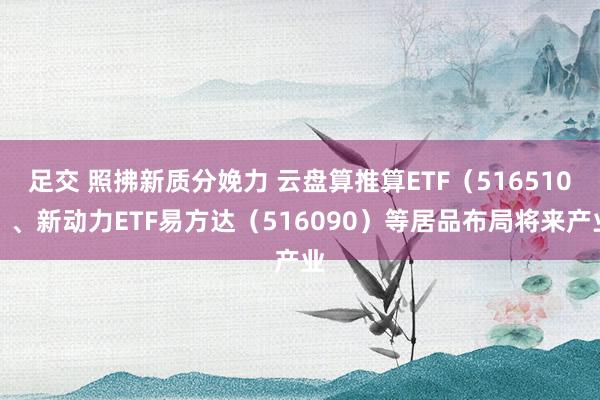 足交 照拂新质分娩力 云盘算推算ETF（516510）、新动力ETF易方达（516090）等居品布局将来产业