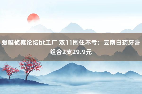 爱唯侦察论坛bt工厂 双11囤住不亏：云南白药牙膏组合2支29.9元