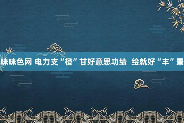 咪咪色网 电力支“橙”甘好意思功绩  绘就好“丰”景