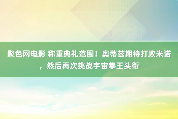 聚色网电影 称重典礼范围！奥蒂兹期待打败米诺，然后再次挑战宇宙拳王头衔