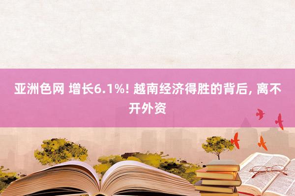 亚洲色网 增长6.1%! 越南经济得胜的背后， 离不开外资