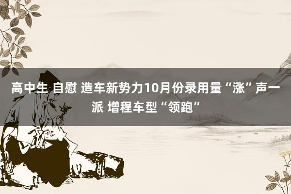 高中生 自慰 造车新势力10月份录用量“涨”声一派 增程车型“领跑”