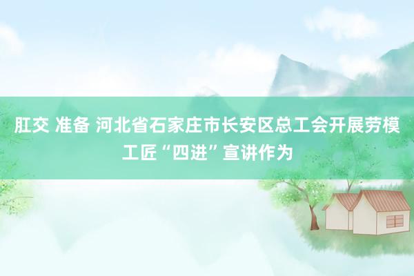 肛交 准备 河北省石家庄市长安区总工会开展劳模工匠“四进”宣讲作为