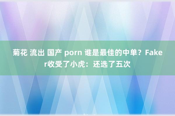 菊花 流出 国产 porn 谁是最佳的中单？Faker收受了小虎：还选了五次