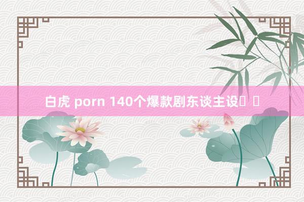 白虎 porn 140个爆款剧东谈主设❗️