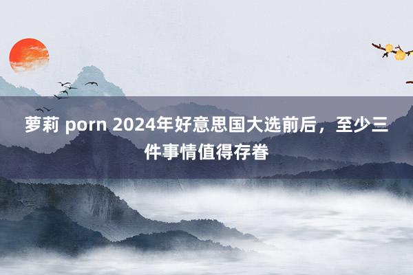 萝莉 porn 2024年好意思国大选前后，至少三件事情值得存眷