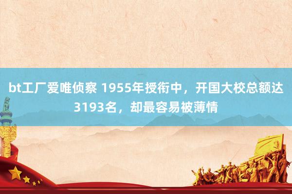 bt工厂爱唯侦察 1955年授衔中，开国大校总额达3193名，却最容易被薄情