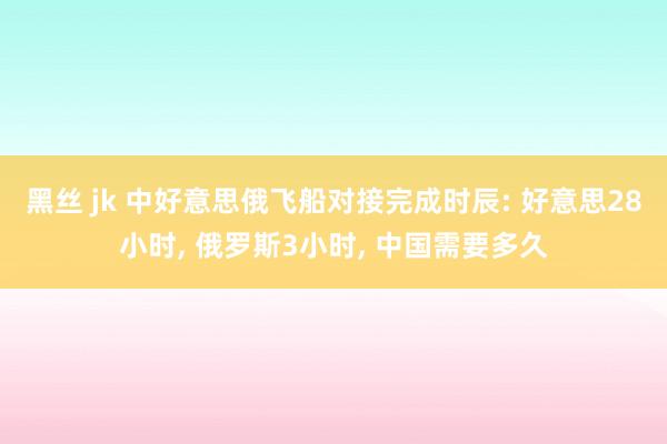 黑丝 jk 中好意思俄飞船对接完成时辰: 好意思28小时， 俄罗斯3小时， 中国需要多久