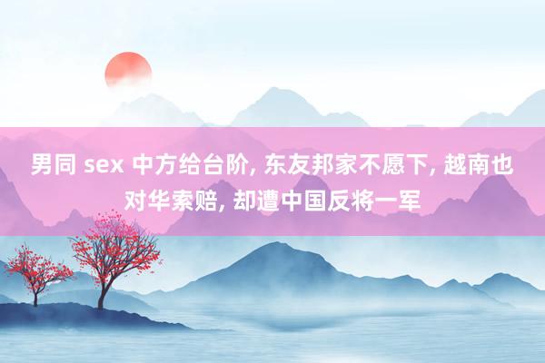 男同 sex 中方给台阶， 东友邦家不愿下， 越南也对华索赔， 却遭中国反将一军