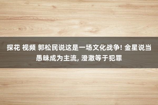 探花 视频 郭松民说这是一场文化战争! 金星说当愚昧成为主流， 澄澈等于犯罪