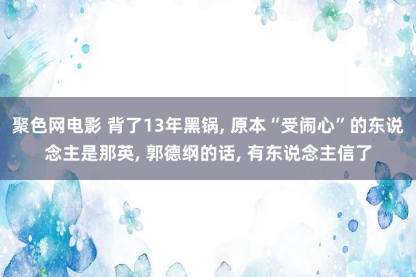 聚色网电影 背了13年黑锅， 原本“受闹心”的东说念主是那英， 郭德纲的话， 有东说念主信了