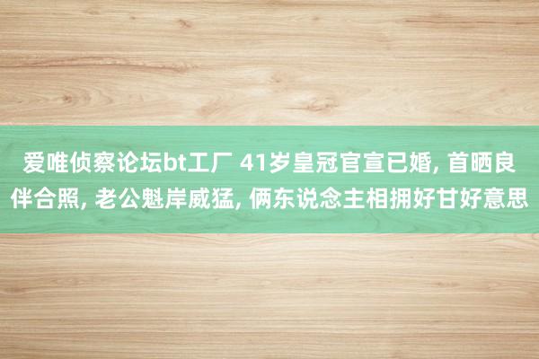 爱唯侦察论坛bt工厂 41岁皇冠官宣已婚， 首晒良伴合照， 老公魁岸威猛， 俩东说念主相拥好甘好意思