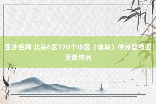 亚洲色网 北京6区170个小区（地块）供热管线迎更新校阅