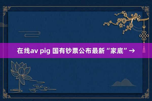 在线av pig 国有钞票公布最新“家底”→