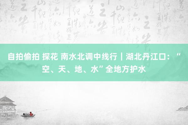 自拍偷拍 探花 南水北调中线行｜湖北丹江口：“空、天、地、水”全地方护水