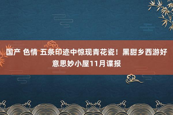 国产 色情 五条印迹中惊现青花瓷！黑甜乡西游好意思妙小屋11月谍报