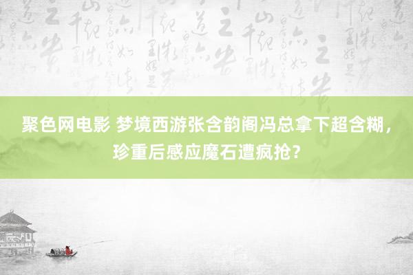 聚色网电影 梦境西游张含韵阁冯总拿下超含糊，珍重后感应魔石遭疯抢？