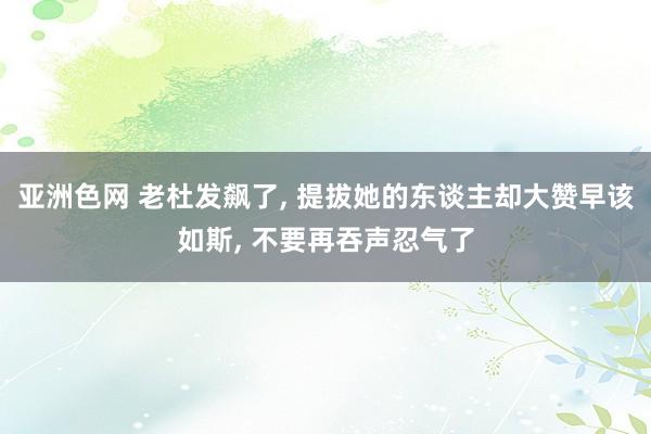 亚洲色网 老杜发飙了， 提拔她的东谈主却大赞早该如斯， 不要再吞声忍气了