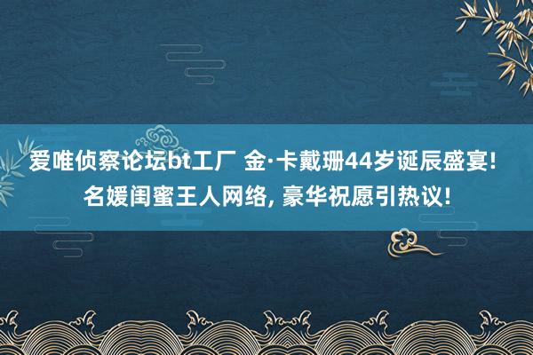 爱唯侦察论坛bt工厂 金·卡戴珊44岁诞辰盛宴! 名媛闺蜜王人网络， 豪华祝愿引热议!