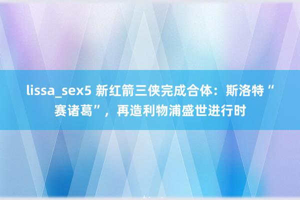 lissa_sex5 新红箭三侠完成合体：斯洛特“赛诸葛”，再造利物浦盛世进行时