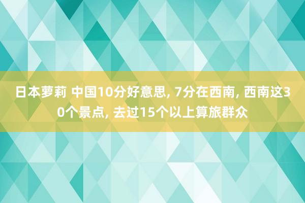 日本萝莉 中国10分好意思, 7分在西南, 西南这30个景点, 去过15个以上算旅群众