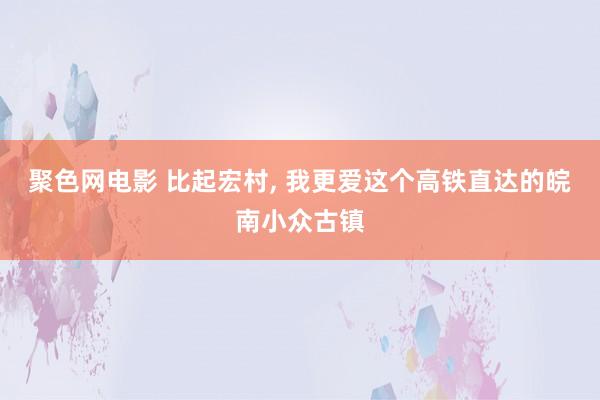 聚色网电影 比起宏村, 我更爱这个高铁直达的皖南小众古镇