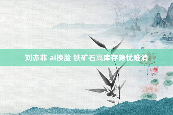 刘亦菲 ai换脸 铁矿石高库存隐忧难消