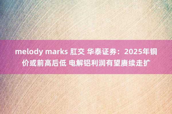 melody marks 肛交 华泰证券：2025年铜价或前高后低 电解铝利润有望赓续走扩