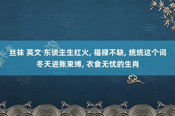 丝袜 英文 东谈主生红火， 福禄不缺， 统统这个词冬天进账束缚， 衣食无忧的生肖