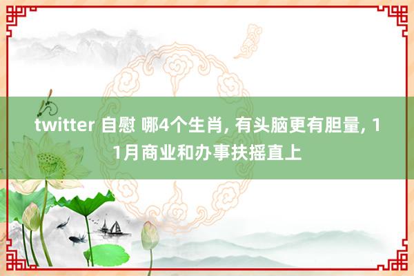 twitter 自慰 哪4个生肖， 有头脑更有胆量， 11月商业和办事扶摇直上