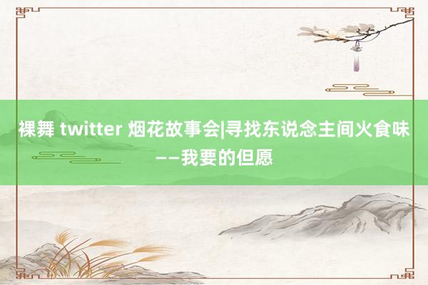 裸舞 twitter 烟花故事会|寻找东说念主间火食味——我要的但愿