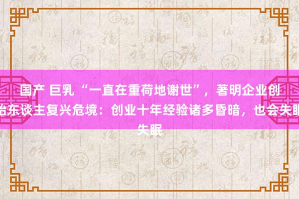 国产 巨乳 “一直在重荷地谢世”，著明企业创始东谈主复兴危境：创业十年经验诸多昏暗，也会失眠